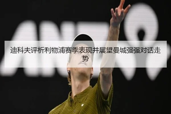 迪科夫评析利物浦赛季表现并展望曼城强强对话走势（XINGKONG）